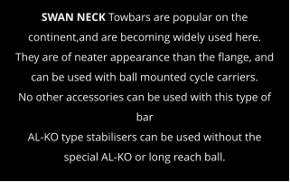 SWAN NECK Towbars are popular on the continent,and are becoming widely used here.  They are of neater appearance than the flange, and can be used with ball mounted cycle carriers. No other accessories can be used with this type of bar AL-KO type stabilisers can be used without the special AL-KO or long reach ball.