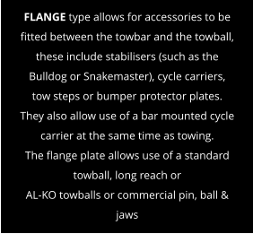 FLANGE type allows for accessories to be fitted between the towbar and the towball, these include stabilisers (such as the Bulldog or Snakemaster), cycle carriers, tow steps or bumper protector plates. They also allow use of a bar mounted cycle carrier at the same time as towing. The flange plate allows use of a standard towball, long reach or  AL-KO towballs or commercial pin, ball & jaws