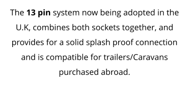 The 13 pin system now being adopted in the U.K, combines both sockets together, and provides for a solid splash proof connection and is compatible for trailers/Caravans purchased abroad.