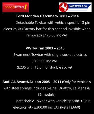 Ford Mondeo Hatchback 2007 – 2014              Detachable Towbar with vehicle specific 13 pin electrics kit (Factory bar for this car and invisible when removed) £470.00 inc VAT  VW Touran 2003 – 2015             Swan neck Towbar with single socket electrics £195.00 inc VAT  (£235 with 13 pin or double socket)  Audi A6 Avant&Saloon 2005 – 2011 (Only for vehicle s with steel springs includes S-Line, Quattro, Le Mans & S6 models)                 detachable Towbar with vehicle specific 13 pin electrics kit - £300.00 inc VAT (Retail £660)