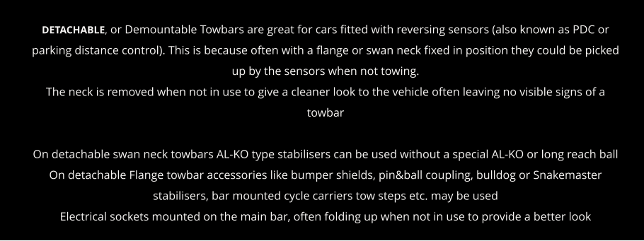 DETACHABLE, or Demountable Towbars are great for cars fitted with reversing sensors (also known as PDC or parking distance control). This is because often with a flange or swan neck fixed in position they could be picked up by the sensors when not towing. The neck is removed when not in use to give a cleaner look to the vehicle often leaving no visible signs of a towbar  On detachable swan neck towbars AL-KO type stabilisers can be used without a special AL-KO or long reach ball On detachable Flange towbar accessories like bumper shields, pin&ball coupling, bulldog or Snakemaster stabilisers, bar mounted cycle carriers tow steps etc. may be used Electrical sockets mounted on the main bar, often folding up when not in use to provide a better look