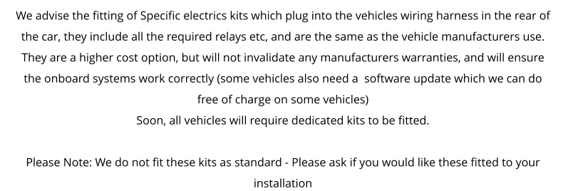 We advise the fitting of Specific electrics kits which plug into the vehicles wiring harness in the rear of the car, they include all the required relays etc, and are the same as the vehicle manufacturers use. They are a higher cost option, but will not invalidate any manufacturers warranties, and will ensure the onboard systems work correctly (some vehicles also need a  software update which we can do free of charge on some vehicles) Soon, all vehicles will require dedicated kits to be fitted.  Please Note: We do not fit these kits as standard - Please ask if you would like these fitted to your installation
