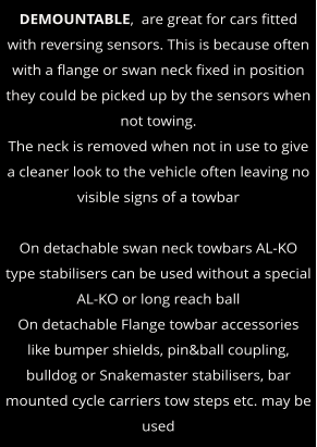 DEMOUNTABLE,  are great for cars fitted with reversing sensors. This is because often with a flange or swan neck fixed in position they could be picked up by the sensors when not towing. The neck is removed when not in use to give a cleaner look to the vehicle often leaving no visible signs of a towbar  On detachable swan neck towbars AL-KO type stabilisers can be used without a special AL-KO or long reach ball On detachable Flange towbar accessories like bumper shields, pin&ball coupling, bulldog or Snakemaster stabilisers, bar mounted cycle carriers tow steps etc. may be used