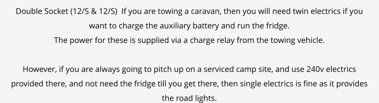 Double Socket (12/S & 12/S)  If you are towing a caravan, then you will need twin electrics if you want to charge the auxiliary battery and run the fridge. The power for these is supplied via a charge relay from the towing vehicle.  However, if you are always going to pitch up on a serviced camp site, and use 240v electrics provided there, and not need the fridge till you get there, then single electrics is fine as it provides the road lights.