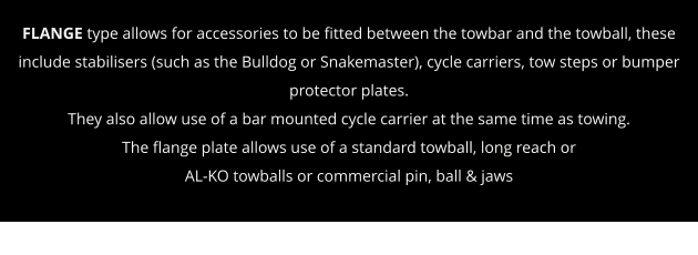 FLANGE type allows for accessories to be fitted between the towbar and the towball, these include stabilisers (such as the Bulldog or Snakemaster), cycle carriers, tow steps or bumper protector plates. They also allow use of a bar mounted cycle carrier at the same time as towing. The flange plate allows use of a standard towball, long reach or  AL-KO towballs or commercial pin, ball & jaws